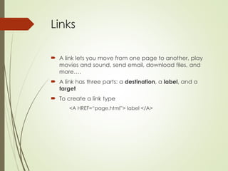 Links
 A link lets you move from one page to another, play
movies and sound, send email, download files, and
more….
 A link has three parts: a destination, a label, and a
target
 To create a link type
<A HREF=“page.html”> label </A>
 