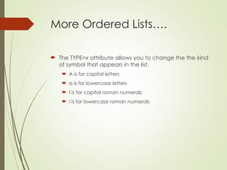 More Ordered Lists….
 The TYPE=x attribute allows you to change the the kind
of symbol that appears in the list.
 A is for capital letters
 a is for lowercase letters
 I is for capital roman numerals
 i is for lowercase roman numerals
 
