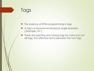 Tags
 The essence of HTML programming is tags
 A tag is a keyword enclosed by angle brackets
( Example: <I> )
 There are opening and closing tags for many but not
all tags; The affected text is between the two tags
 