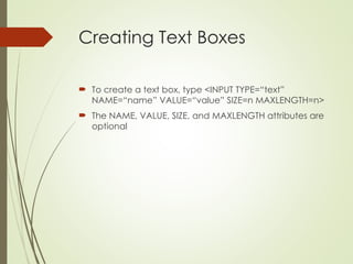 Creating Text Boxes
 To create a text box, type <INPUT TYPE=“text”
NAME=“name” VALUE=“value” SIZE=n MAXLENGTH=n>
 The NAME, VALUE, SIZE, and MAXLENGTH attributes are
optional
 