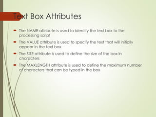 Text Box Attributes
 The NAME attribute is used to identify the text box to the
processing script
 The VALUE attribute is used to specify the text that will initially
appear in the text box
 The SIZE attribute is used to define the size of the box in
characters
 The MAXLENGTH attribute is used to define the maximum number
of characters that can be typed in the box
 