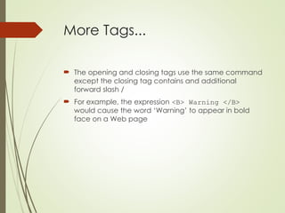 More Tags...
 The opening and closing tags use the same command
except the closing tag contains and additional
forward slash /
 For example, the expression <B> Warning </B>
would cause the word ‘Warning’ to appear in bold
face on a Web page
 