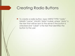 Creating Radio Buttons
 To create a radio button, type <INPUT TYPE=“radio”
NAME=“name” VALUE=“data”>Label, where “data” is
the text that will be sent to the server if the button is
checked and “Label” is the text that identifies the
button to the user
 