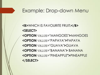 Example: Drop-down Menu
<B>WHICH IS FAVOURITE FRUIT:</B>
<SELECT>
<OPTION VALUE="MANGOES">MANGOES
<OPTION VALUE="PAPAYA">PAPAYA
<OPTION VALUE="GUAVA">GUAVA
<OPTION VALUE="BANANA"> BANANA
<OPTION VALUE="PINEAPPLE">PINEAPPLE
</SELECT>
 