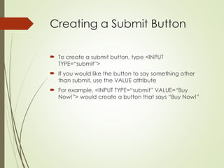 Creating a Submit Button
 To create a submit button, type <INPUT
TYPE=“submit”>
 If you would like the button to say something other
than submit, use the VALUE attribute
 For example, <INPUT TYPE=“submit” VALUE=“Buy
Now!”> would create a button that says “Buy Now!”
 