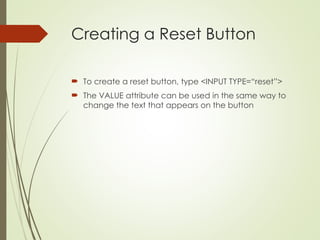 Creating a Reset Button
 To create a reset button, type <INPUT TYPE=“reset”>
 The VALUE attribute can be used in the same way to
change the text that appears on the button
 