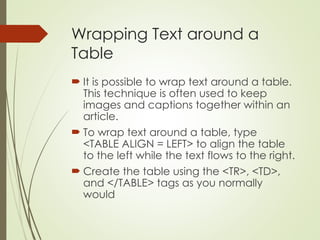 Wrapping Text around a
Table
 It is possible to wrap text around a table.
This technique is often used to keep
images and captions together within an
article.
 To wrap text around a table, type
<TABLE ALIGN = LEFT> to align the table
to the left while the text flows to the right.
 Create the table using the <TR>, <TD>,
and </TABLE> tags as you normally
would
 