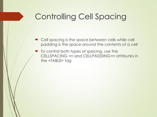 Controlling Cell Spacing
 Cell spacing is the space between cells while cell
padding is the space around the contents of a cell
 To control both types of spacing, use the
CELLSPACING =n and CELLPADDING=n attributes in
the <TABLE> tag
 