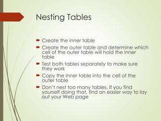 Nesting Tables
 Create the inner table
 Create the outer table and determine which
cell of the outer table will hold the inner
table
 Test both tables separately to make sure
they work
 Copy the inner table into the cell of the
outer table
 Don’t nest too many tables. If you find
yourself doing that, find an easier way to lay
out your Web page
 