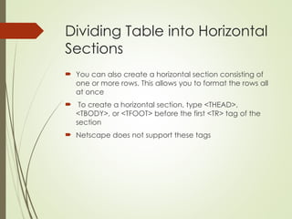 Dividing Table into Horizontal
Sections
 You can also create a horizontal section consisting of
one or more rows. This allows you to format the rows all
at once
 To create a horizontal section, type <THEAD>,
<TBODY>, or <TFOOT> before the first <TR> tag of the
section
 Netscape does not support these tags
 
