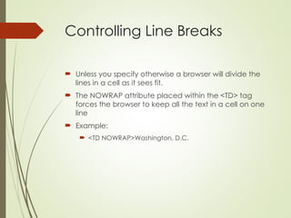 Controlling Line Breaks
 Unless you specify otherwise a browser will divide the
lines in a cell as it sees fit.
 The NOWRAP attribute placed within the <TD> tag
forces the browser to keep all the text in a cell on one
line
 Example:
 <TD NOWRAP>Washington, D.C.
 