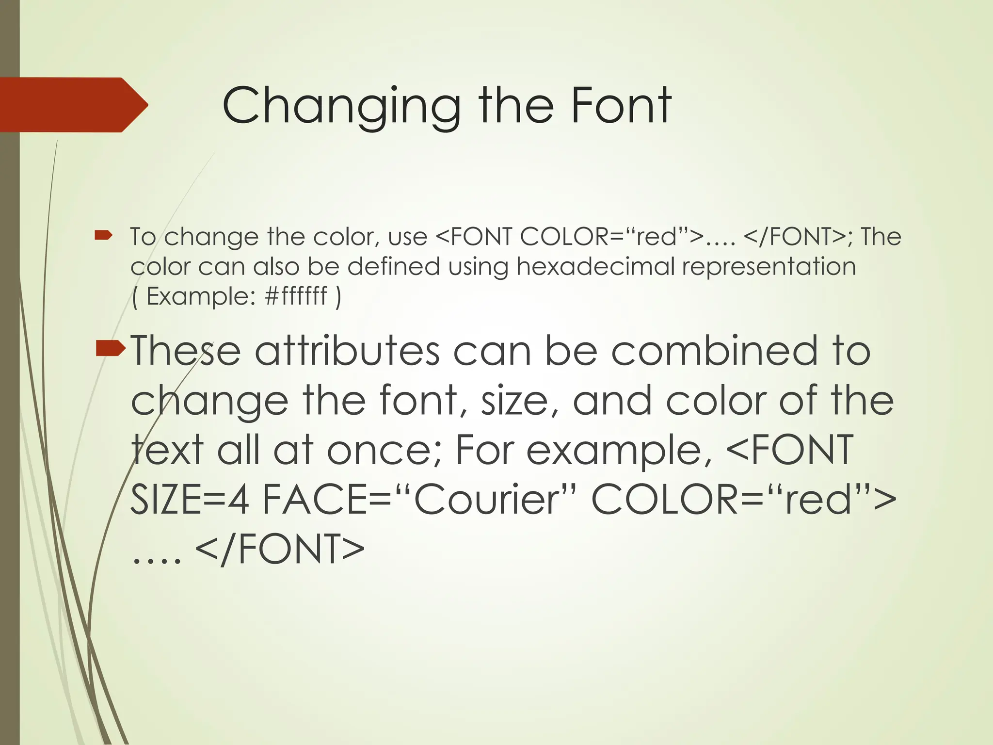 Changing the Font
 To change the color, use <FONT COLOR=“red”>…. </FONT>; The
color can also be defined using hexadecimal representation
( Example: #ffffff )
These attributes can be combined to
change the font, size, and color of the
text all at once; For example, <FONT
SIZE=4 FACE=“Courier” COLOR=“red”>
…. </FONT>
 