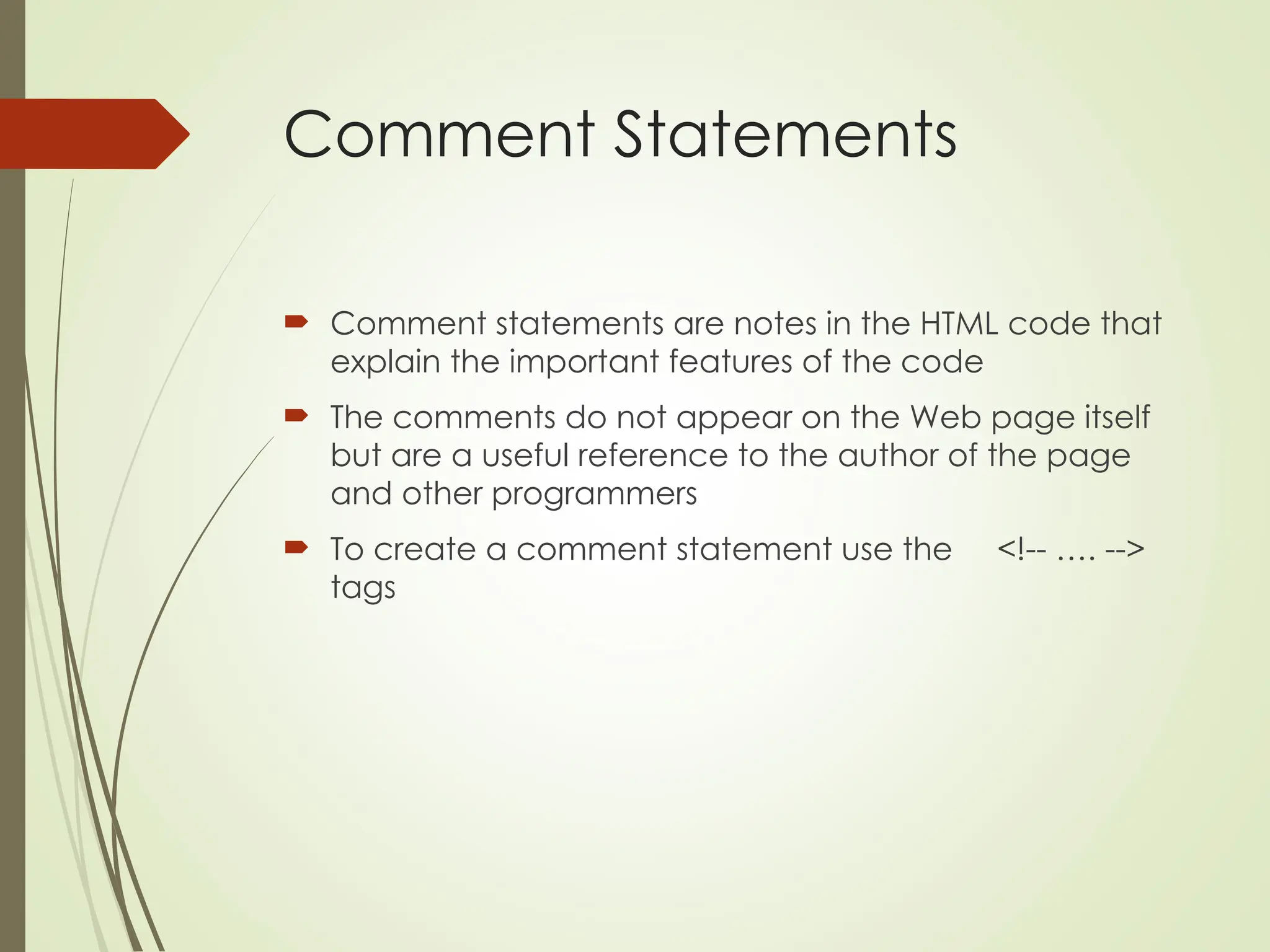 Comment Statements
 Comment statements are notes in the HTML code that
explain the important features of the code
 The comments do not appear on the Web page itself
but are a useful reference to the author of the page
and other programmers
 To create a comment statement use the <!-- …. -->
tags
 