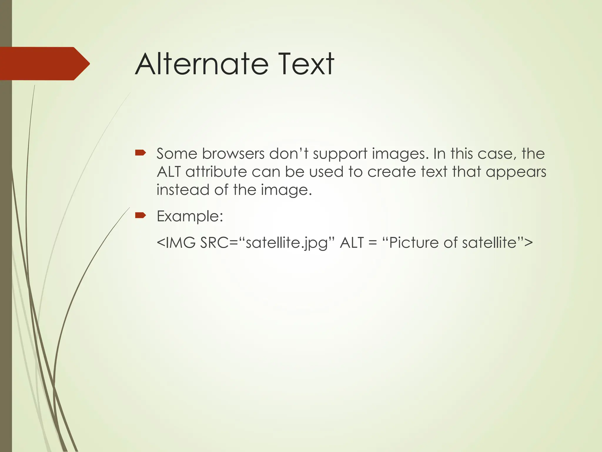 Alternate Text
 Some browsers don’t support images. In this case, the
ALT attribute can be used to create text that appears
instead of the image.
 Example:
<IMG SRC=“satellite.jpg” ALT = “Picture of satellite”>
 