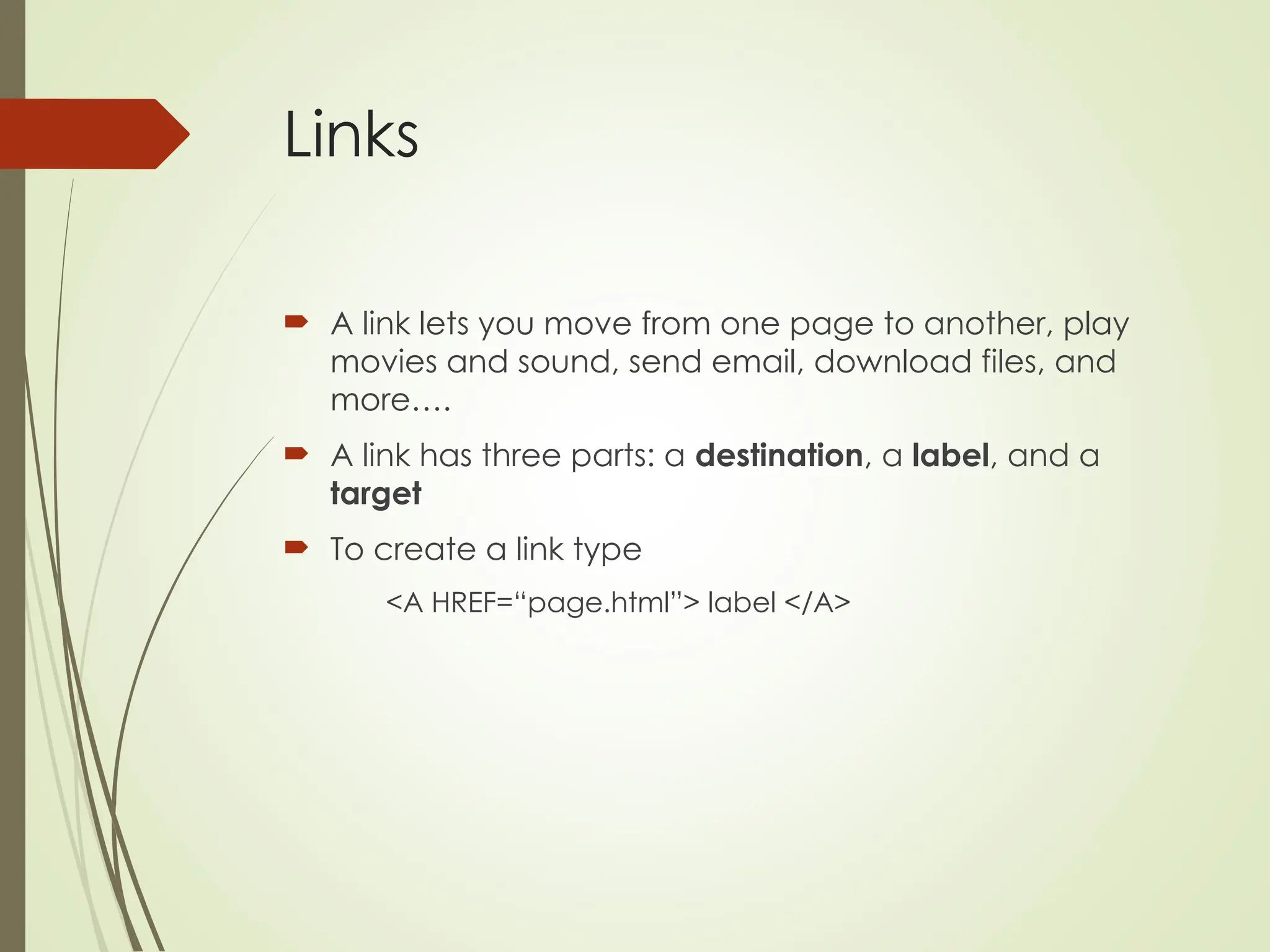 Links
 A link lets you move from one page to another, play
movies and sound, send email, download files, and
more….
 A link has three parts: a destination, a label, and a
target
 To create a link type
<A HREF=“page.html”> label </A>
 