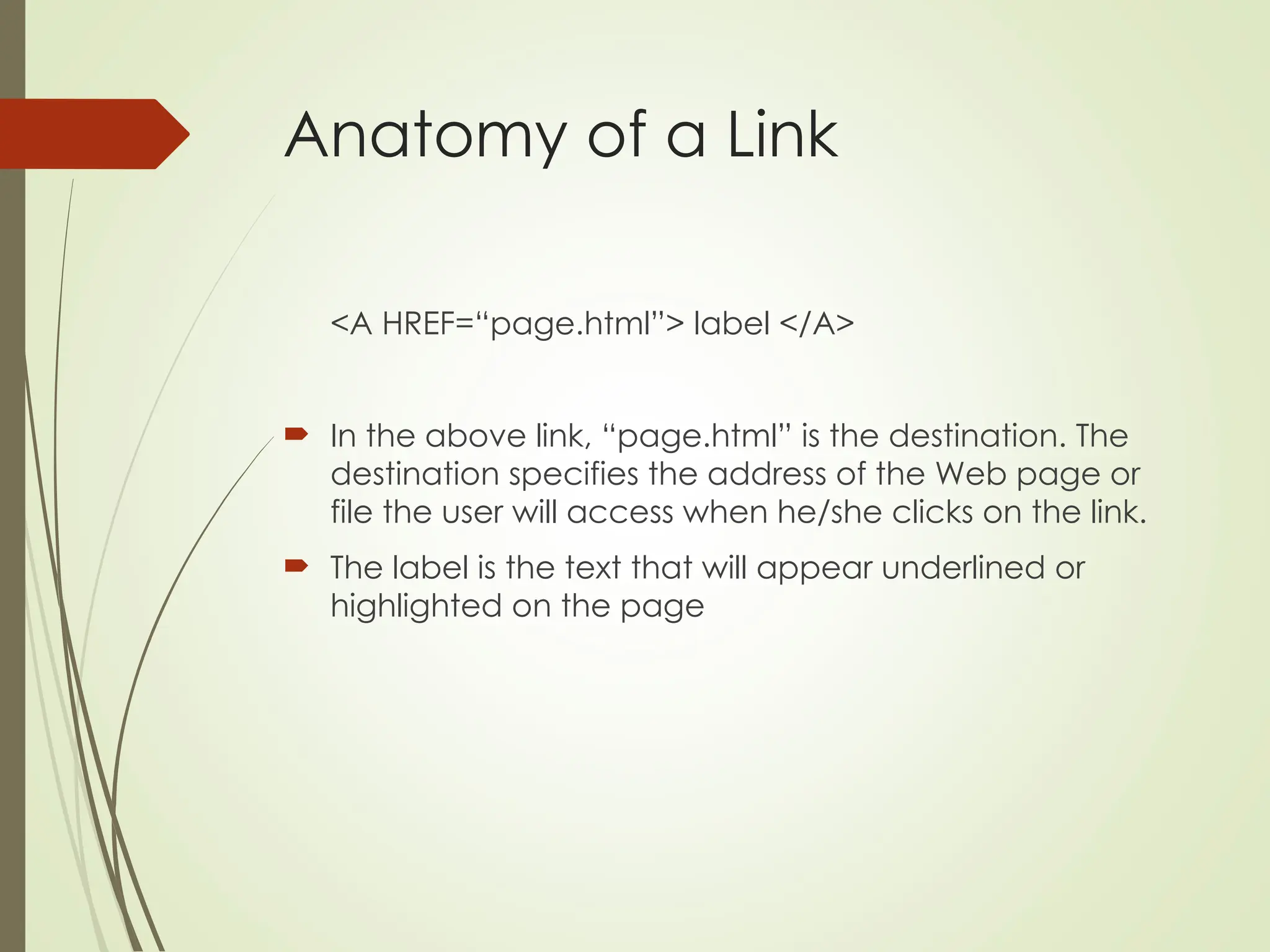 Anatomy of a Link
<A HREF=“page.html”> label </A>
 In the above link, “page.html” is the destination. The
destination specifies the address of the Web page or
file the user will access when he/she clicks on the link.
 The label is the text that will appear underlined or
highlighted on the page
 