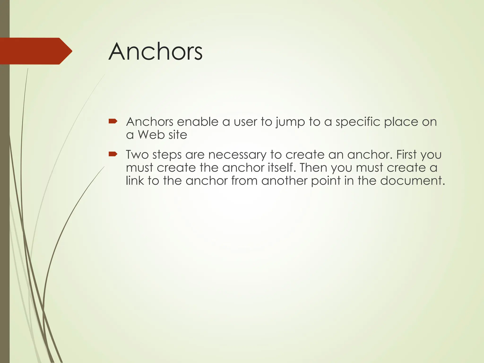 Anchors
 Anchors enable a user to jump to a specific place on
a Web site
 Two steps are necessary to create an anchor. First you
must create the anchor itself. Then you must create a
link to the anchor from another point in the document.
 
