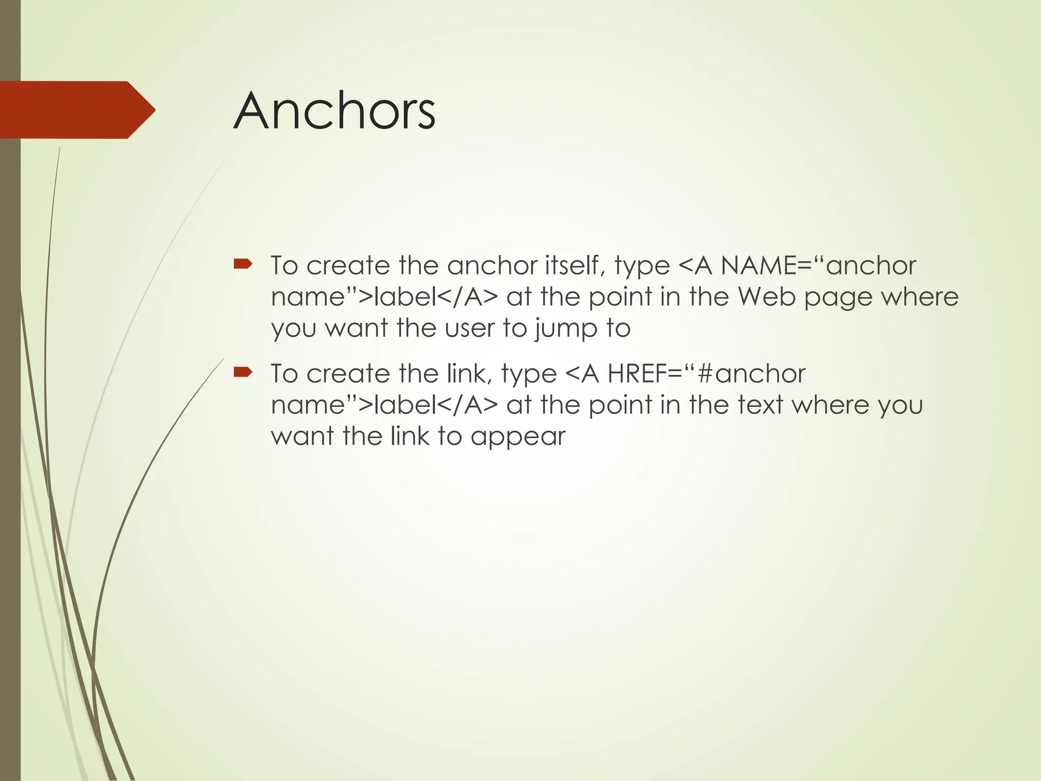Anchors
 To create the anchor itself, type <A NAME=“anchor
name”>label</A> at the point in the Web page where
you want the user to jump to
 To create the link, type <A HREF=“#anchor
name”>label</A> at the point in the text where you
want the link to appear
 