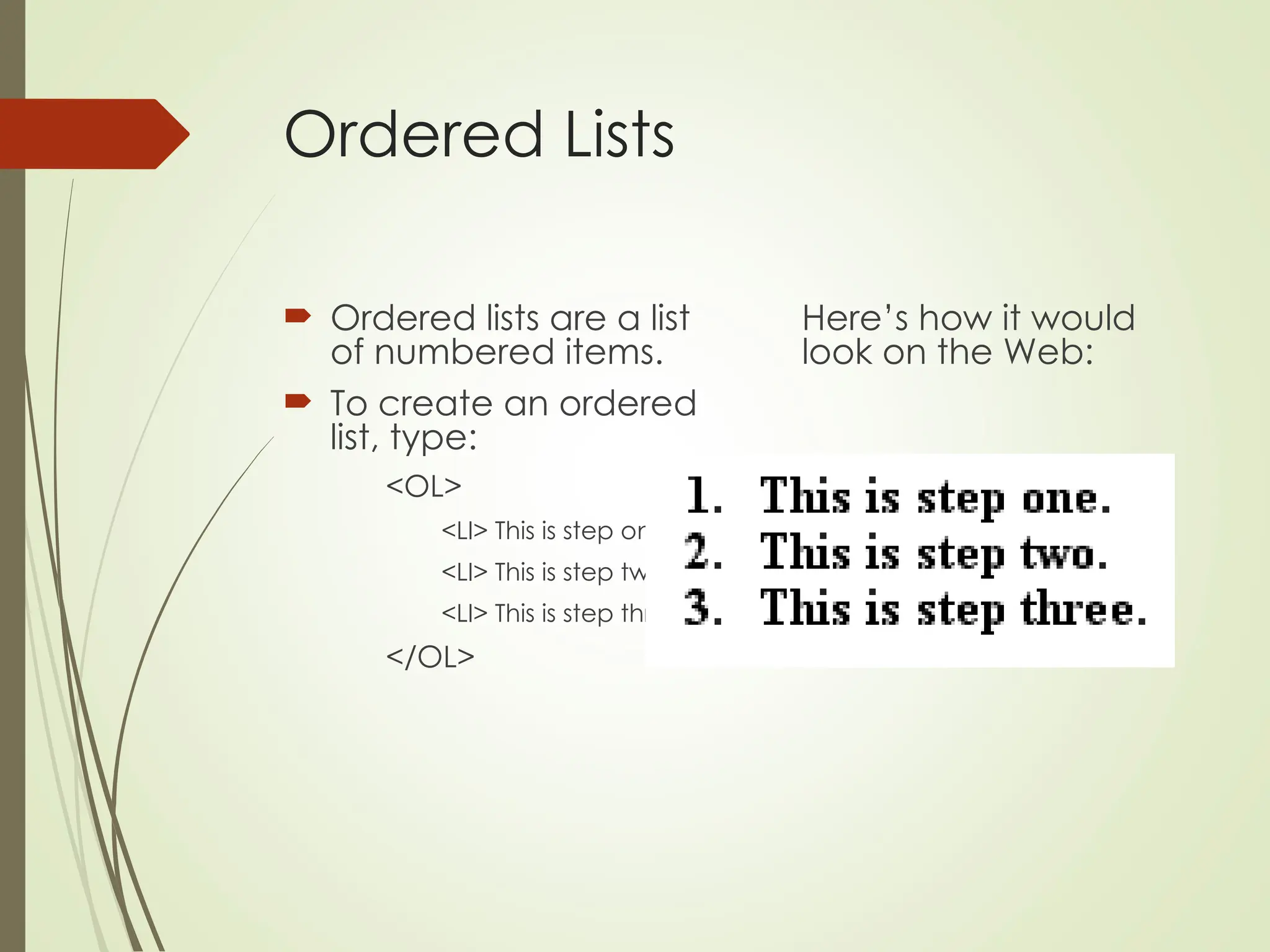 Ordered Lists
 Ordered lists are a list
of numbered items.
 To create an ordered
list, type:
<OL>
<LI> This is step one.
<LI> This is step two.
<LI> This is step three.
</OL>
Here’s how it would
look on the Web:
 