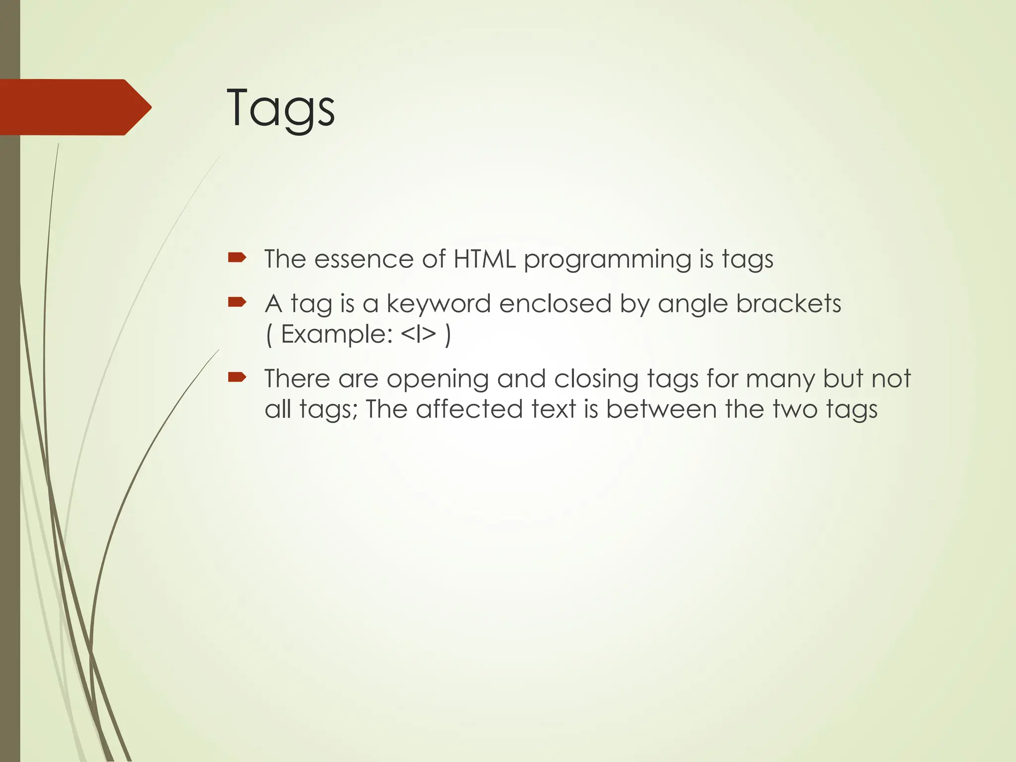 Tags
 The essence of HTML programming is tags
 A tag is a keyword enclosed by angle brackets
( Example: <I> )
 There are opening and closing tags for many but not
all tags; The affected text is between the two tags
 