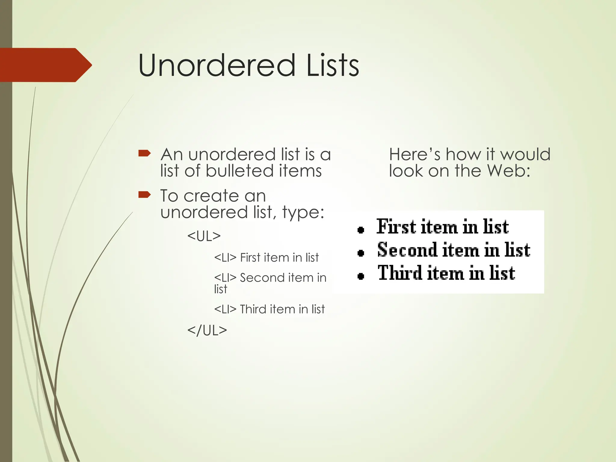Unordered Lists
 An unordered list is a
list of bulleted items
 To create an
unordered list, type:
<UL>
<LI> First item in list
<LI> Second item in
list
<LI> Third item in list
</UL>
Here’s how it would
look on the Web:
 