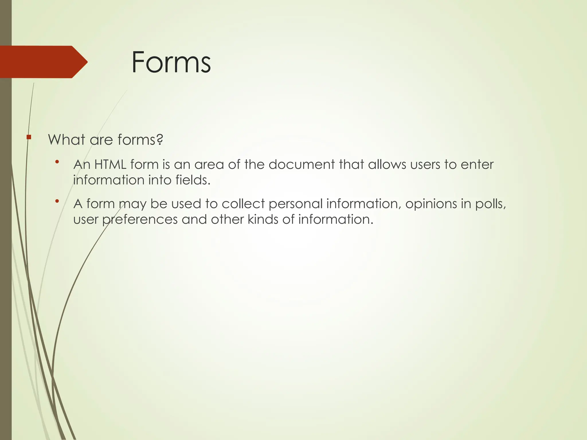 Forms
 What are forms?
• An HTML form is an area of the document that allows users to enter
information into fields.
• A form may be used to collect personal information, opinions in polls,
user preferences and other kinds of information.
 