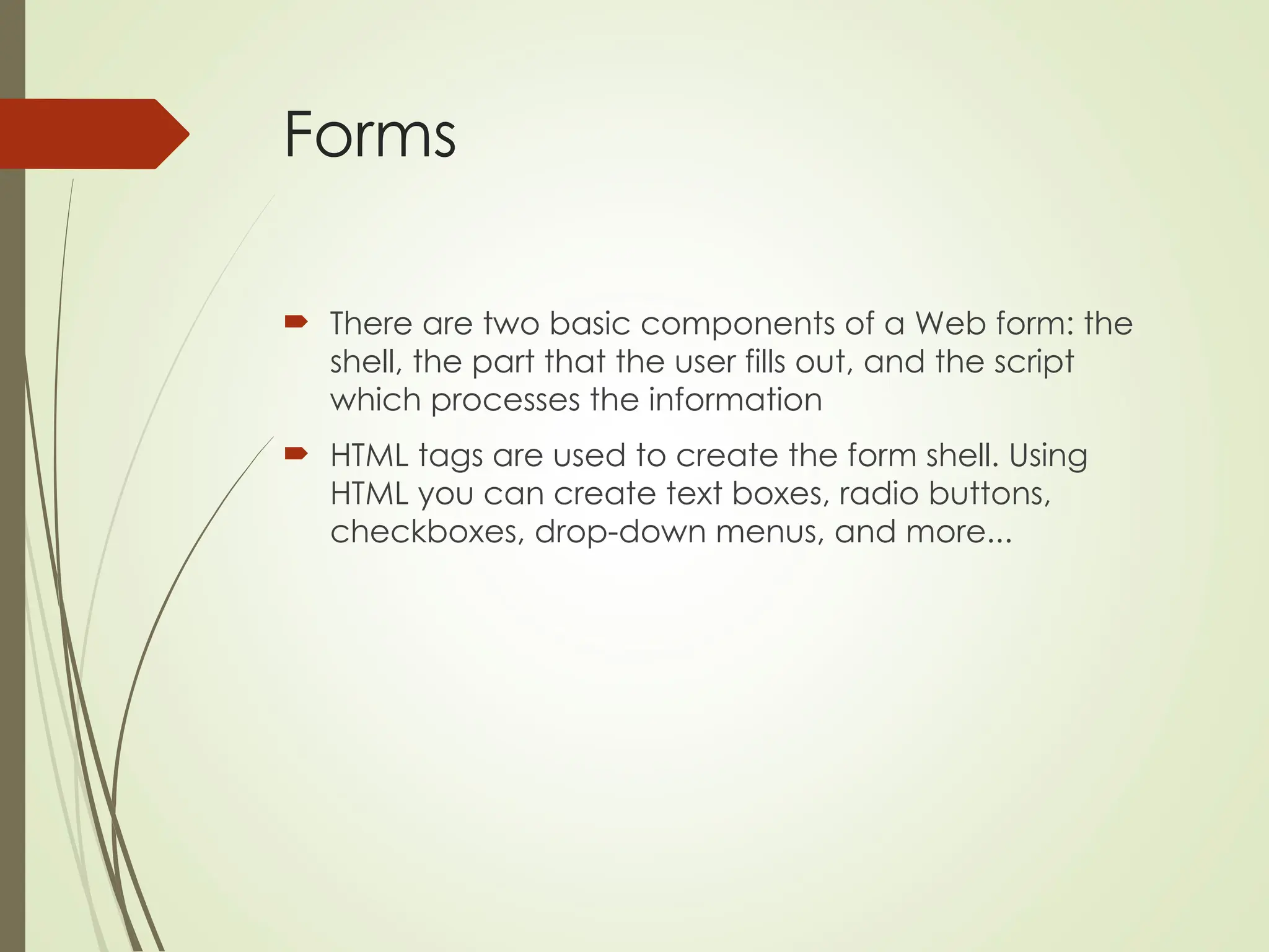 Forms
 There are two basic components of a Web form: the
shell, the part that the user fills out, and the script
which processes the information
 HTML tags are used to create the form shell. Using
HTML you can create text boxes, radio buttons,
checkboxes, drop-down menus, and more...
 