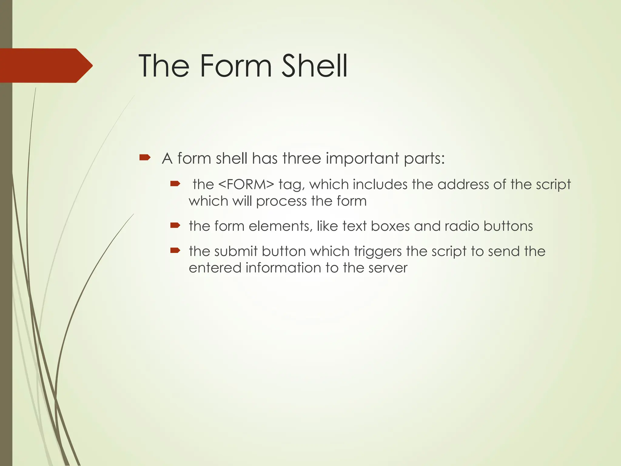 The Form Shell
 A form shell has three important parts:
 the <FORM> tag, which includes the address of the script
which will process the form
 the form elements, like text boxes and radio buttons
 the submit button which triggers the script to send the
entered information to the server
 