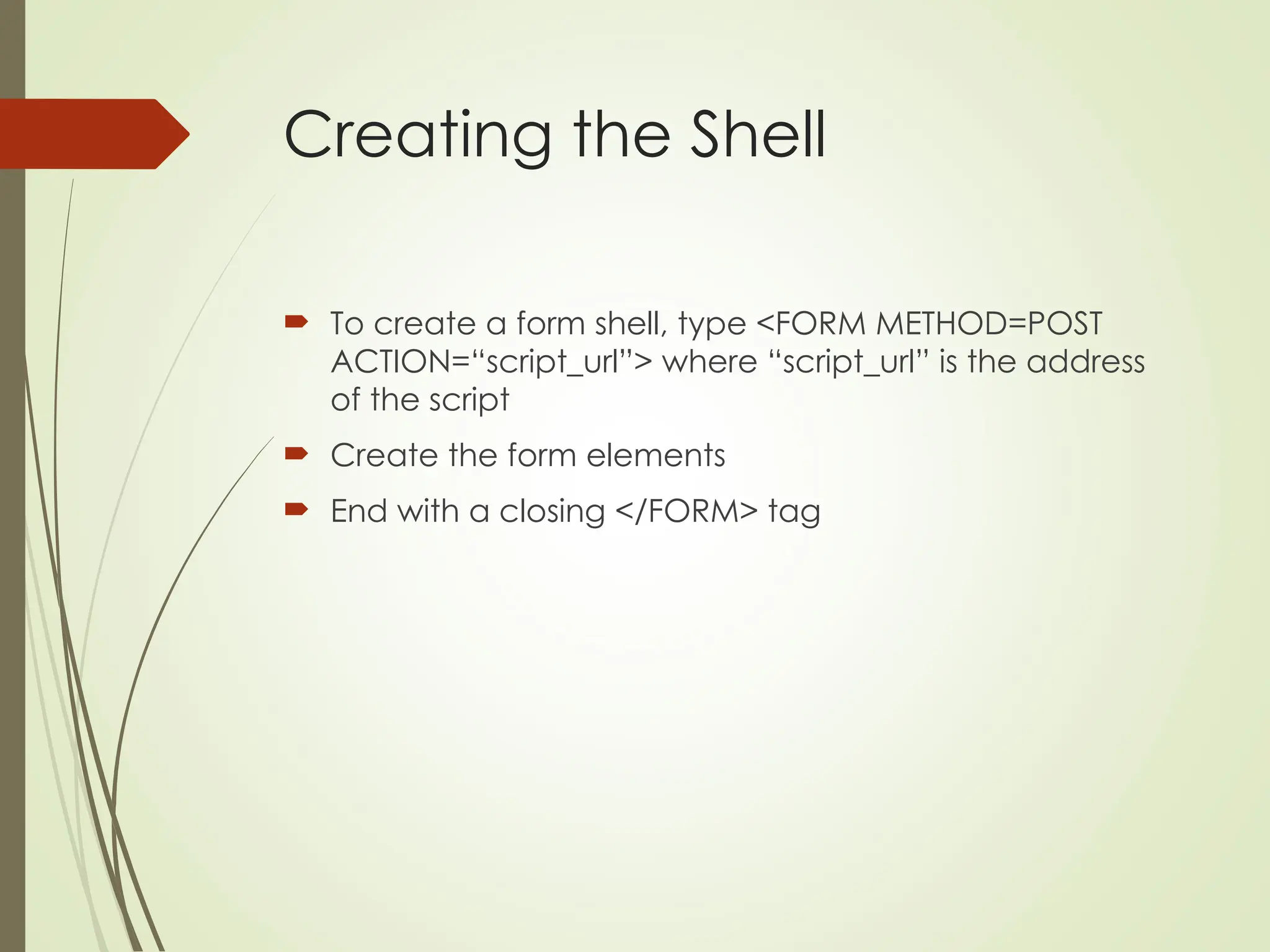 Creating the Shell
 To create a form shell, type <FORM METHOD=POST
ACTION=“script_url”> where “script_url” is the address
of the script
 Create the form elements
 End with a closing </FORM> tag
 