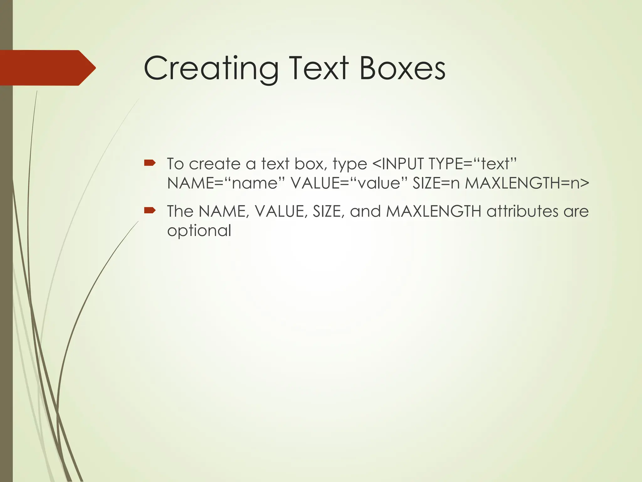 Creating Text Boxes
 To create a text box, type <INPUT TYPE=“text”
NAME=“name” VALUE=“value” SIZE=n MAXLENGTH=n>
 The NAME, VALUE, SIZE, and MAXLENGTH attributes are
optional
 