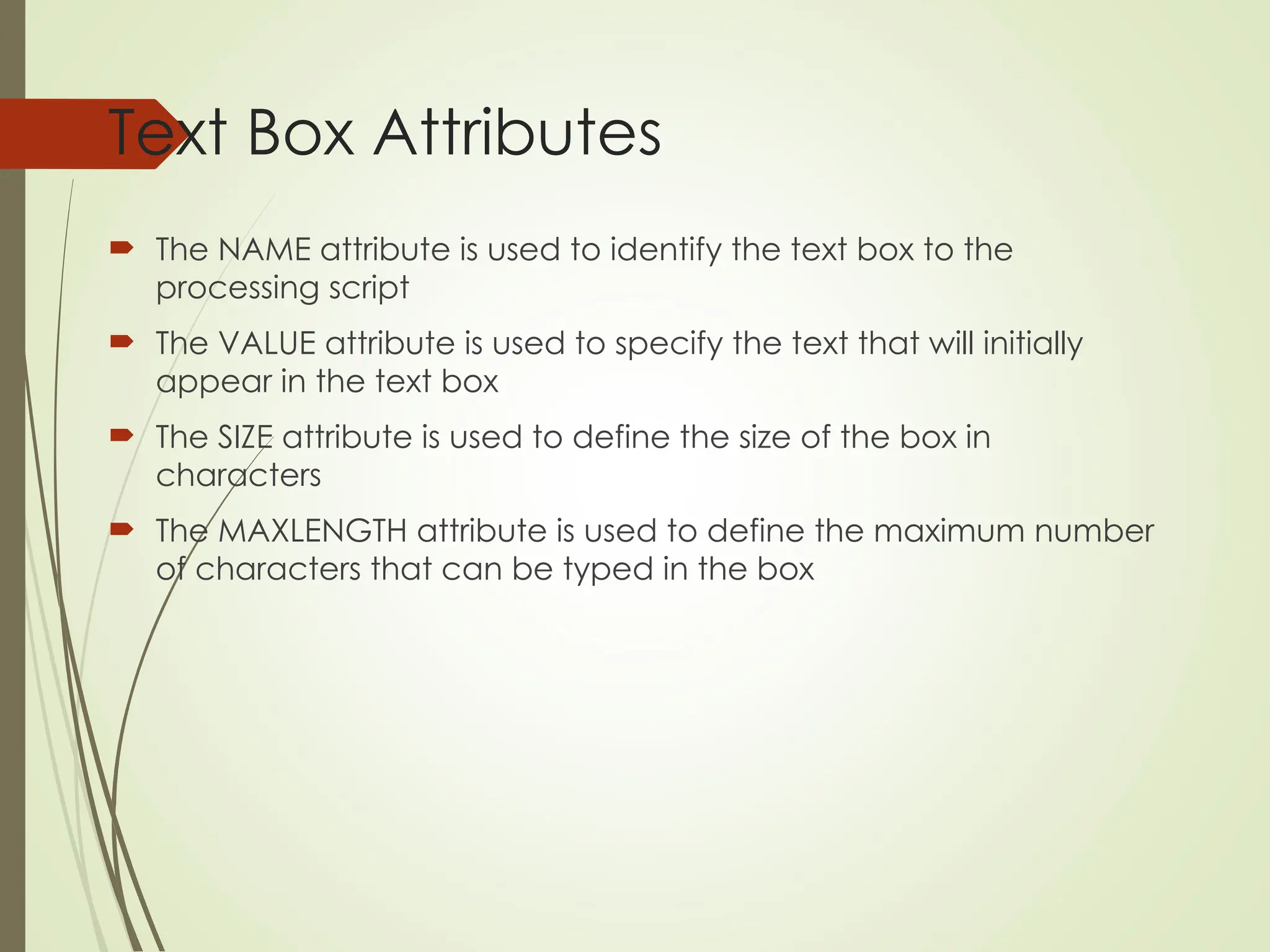 Text Box Attributes
 The NAME attribute is used to identify the text box to the
processing script
 The VALUE attribute is used to specify the text that will initially
appear in the text box
 The SIZE attribute is used to define the size of the box in
characters
 The MAXLENGTH attribute is used to define the maximum number
of characters that can be typed in the box
 