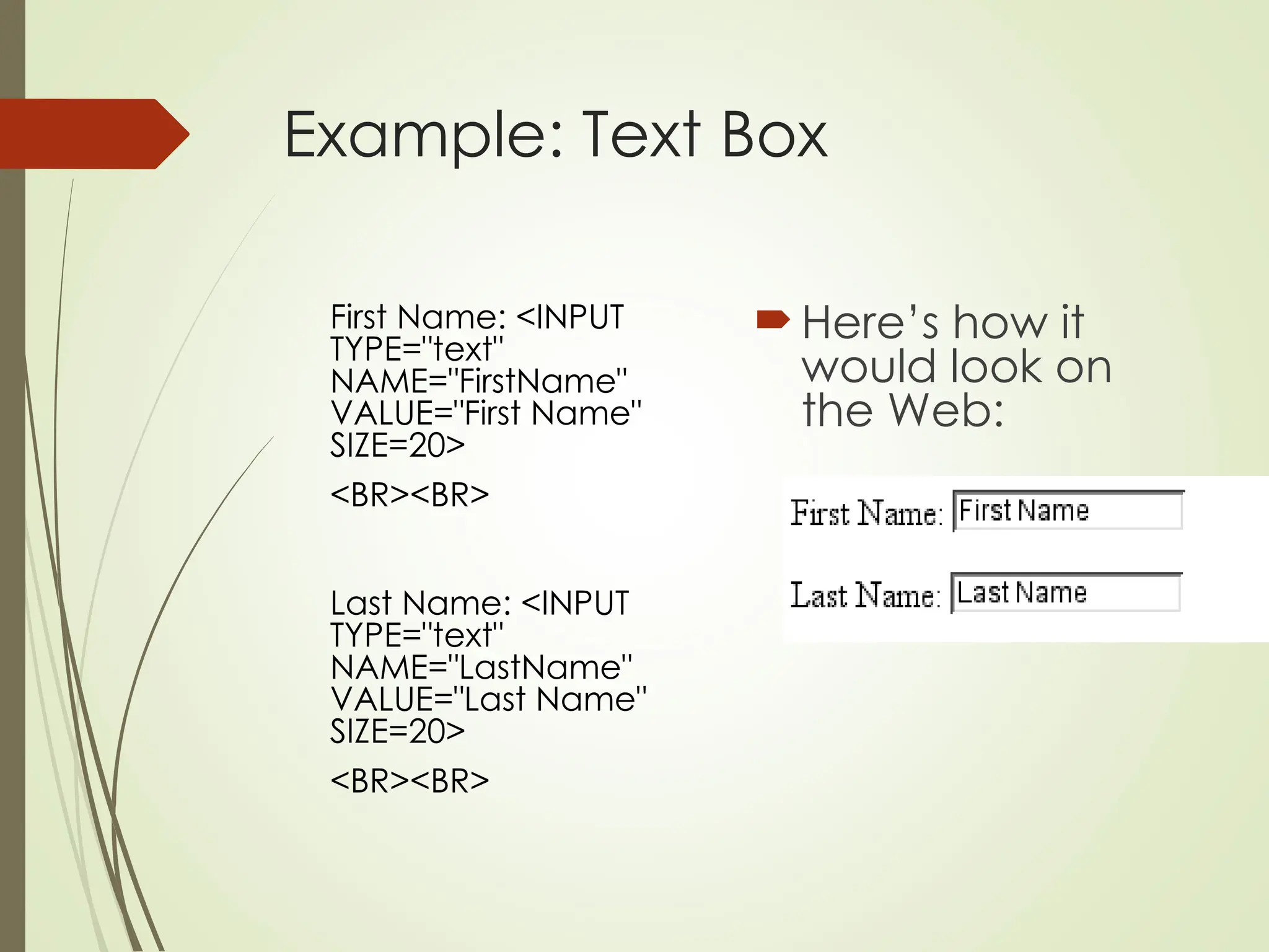 Example: Text Box
First Name: <INPUT
TYPE="text"
NAME="FirstName"
VALUE="First Name"
SIZE=20>
<BR><BR>
Last Name: <INPUT
TYPE="text"
NAME="LastName"
VALUE="Last Name"
SIZE=20>
<BR><BR>
 Here’s how it
would look on
the Web:
 