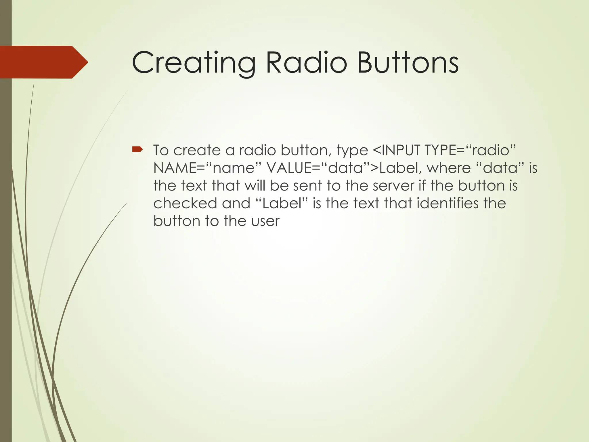 Creating Radio Buttons
 To create a radio button, type <INPUT TYPE=“radio”
NAME=“name” VALUE=“data”>Label, where “data” is
the text that will be sent to the server if the button is
checked and “Label” is the text that identifies the
button to the user
 