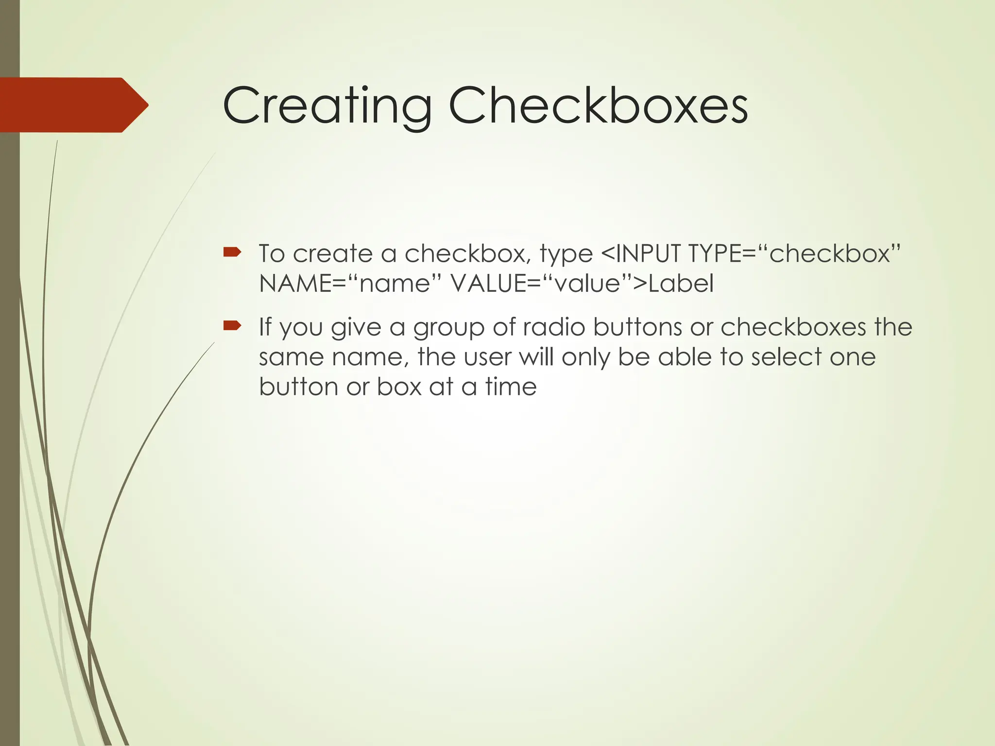 Creating Checkboxes
 To create a checkbox, type <INPUT TYPE=“checkbox”
NAME=“name” VALUE=“value”>Label
 If you give a group of radio buttons or checkboxes the
same name, the user will only be able to select one
button or box at a time
 