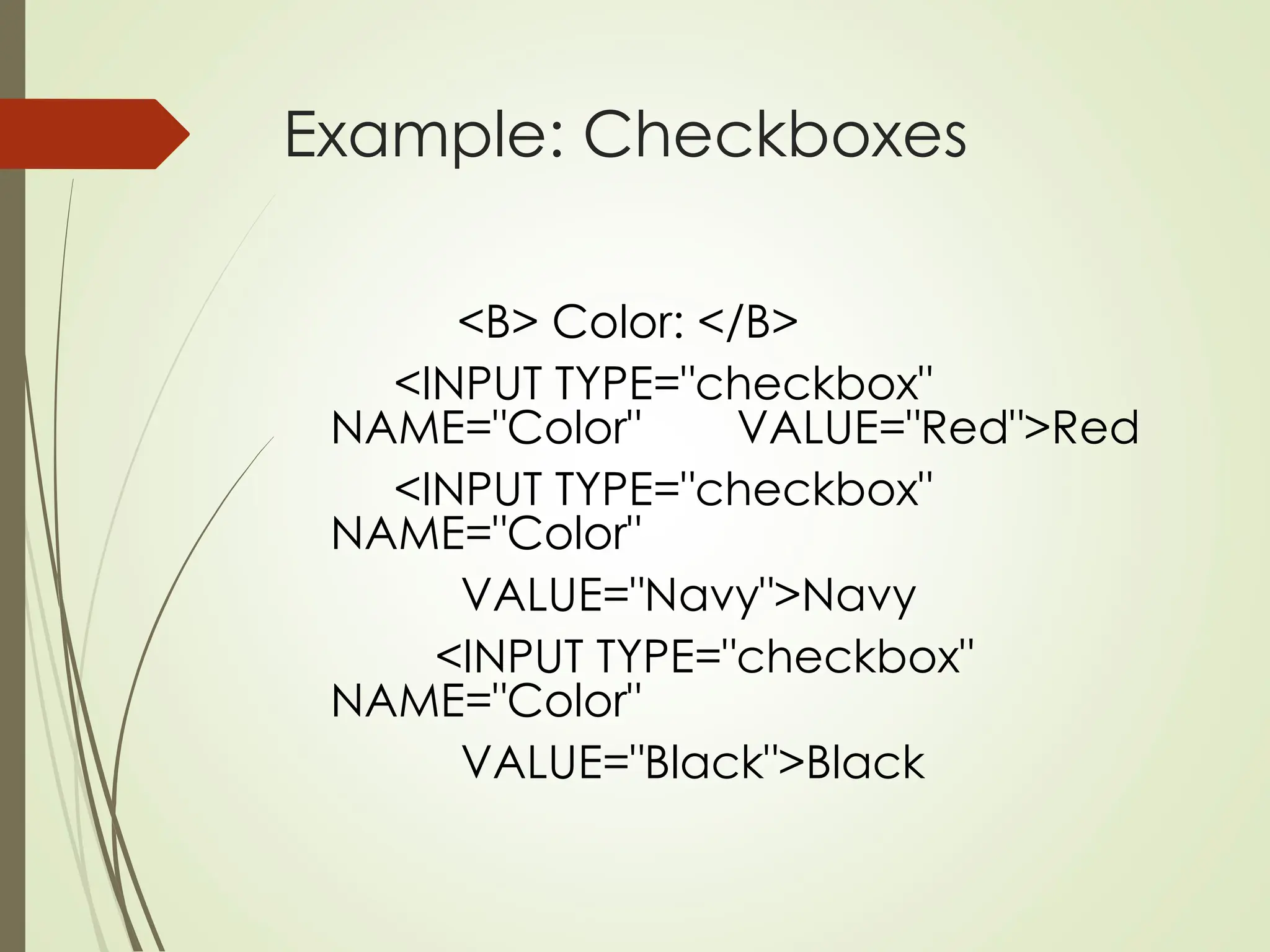 Example: Checkboxes
<B> Color: </B>
<INPUT TYPE="checkbox"
NAME="Color" VALUE="Red">Red
<INPUT TYPE="checkbox"
NAME="Color"
VALUE="Navy">Navy
<INPUT TYPE="checkbox"
NAME="Color"
VALUE="Black">Black
 