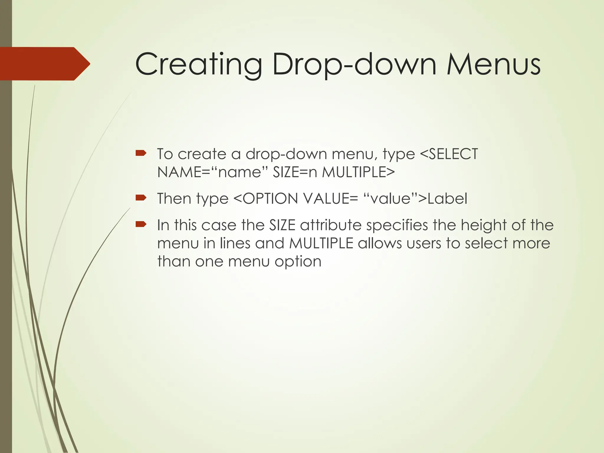 Creating Drop-down Menus
 To create a drop-down menu, type <SELECT
NAME=“name” SIZE=n MULTIPLE>
 Then type <OPTION VALUE= “value”>Label
 In this case the SIZE attribute specifies the height of the
menu in lines and MULTIPLE allows users to select more
than one menu option
 