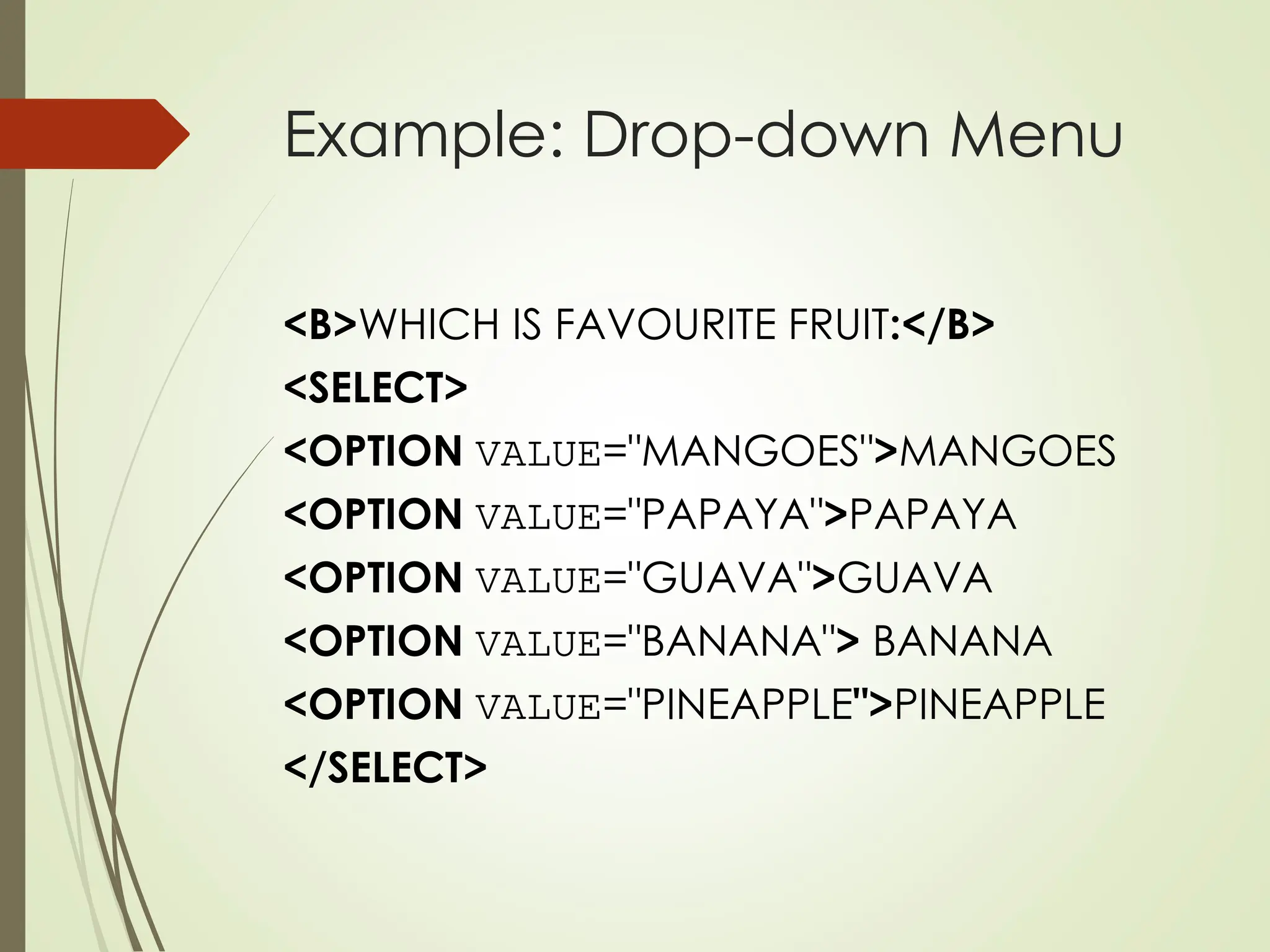 Example: Drop-down Menu
<B>WHICH IS FAVOURITE FRUIT:</B>
<SELECT>
<OPTION VALUE="MANGOES">MANGOES
<OPTION VALUE="PAPAYA">PAPAYA
<OPTION VALUE="GUAVA">GUAVA
<OPTION VALUE="BANANA"> BANANA
<OPTION VALUE="PINEAPPLE">PINEAPPLE
</SELECT>
 