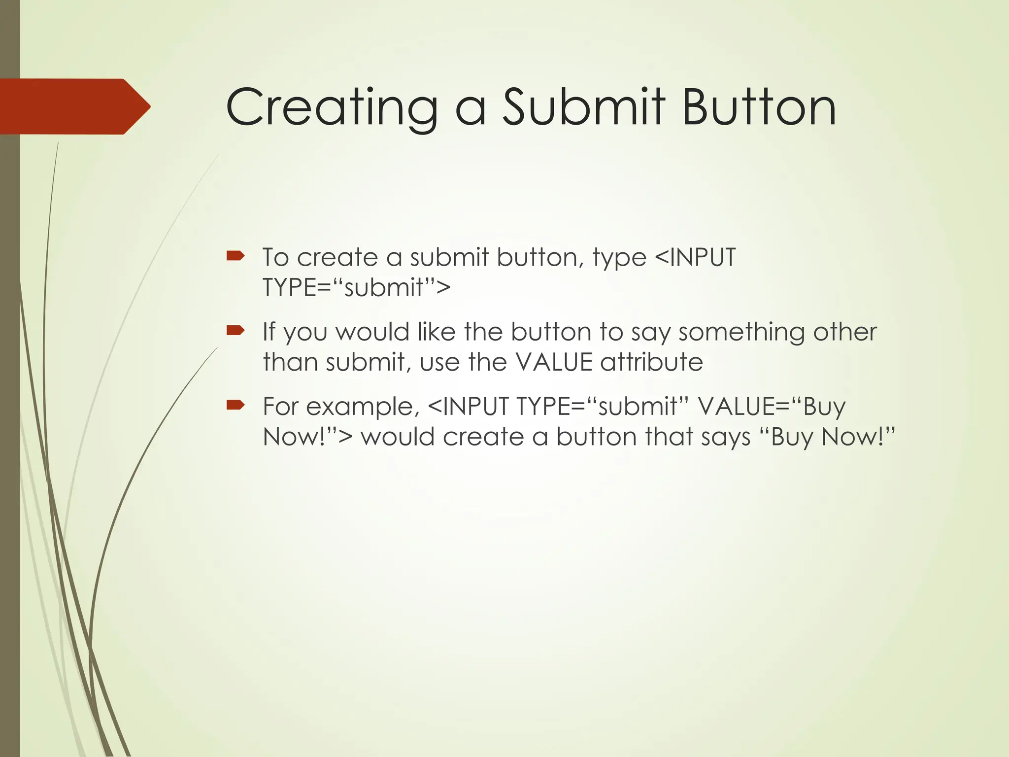 Creating a Submit Button
 To create a submit button, type <INPUT
TYPE=“submit”>
 If you would like the button to say something other
than submit, use the VALUE attribute
 For example, <INPUT TYPE=“submit” VALUE=“Buy
Now!”> would create a button that says “Buy Now!”
 
