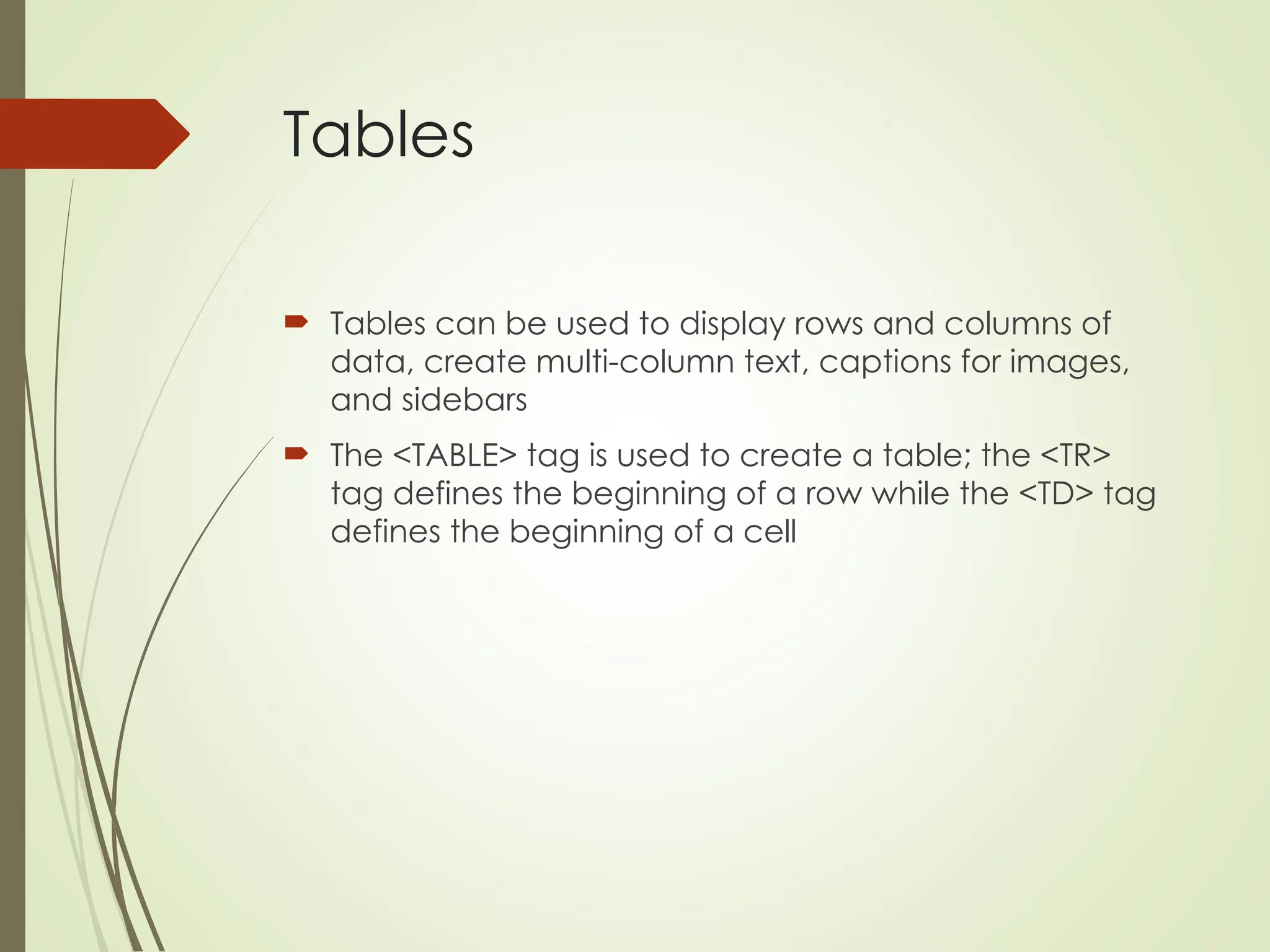 Tables
 Tables can be used to display rows and columns of
data, create multi-column text, captions for images,
and sidebars
 The <TABLE> tag is used to create a table; the <TR>
tag defines the beginning of a row while the <TD> tag
defines the beginning of a cell
 