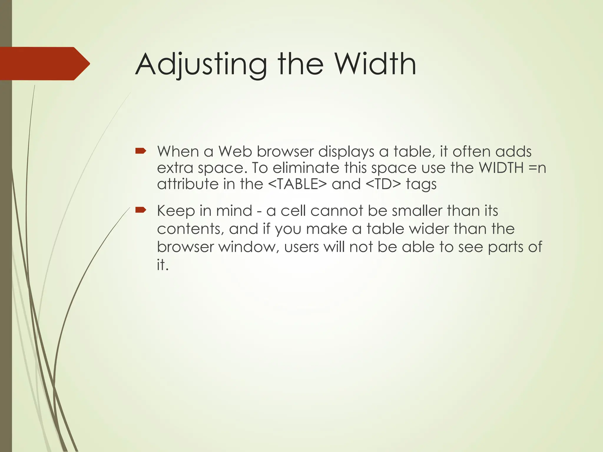 Adjusting the Width
 When a Web browser displays a table, it often adds
extra space. To eliminate this space use the WIDTH =n
attribute in the <TABLE> and <TD> tags
 Keep in mind - a cell cannot be smaller than its
contents, and if you make a table wider than the
browser window, users will not be able to see parts of
it.
 