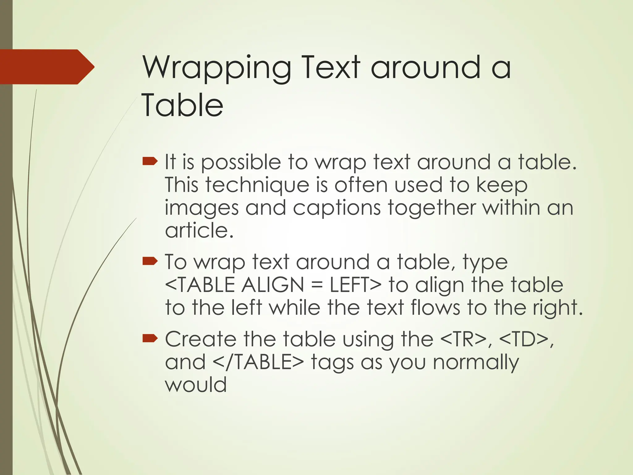 Wrapping Text around a
Table
 It is possible to wrap text around a table.
This technique is often used to keep
images and captions together within an
article.
 To wrap text around a table, type
<TABLE ALIGN = LEFT> to align the table
to the left while the text flows to the right.
 Create the table using the <TR>, <TD>,
and </TABLE> tags as you normally
would
 