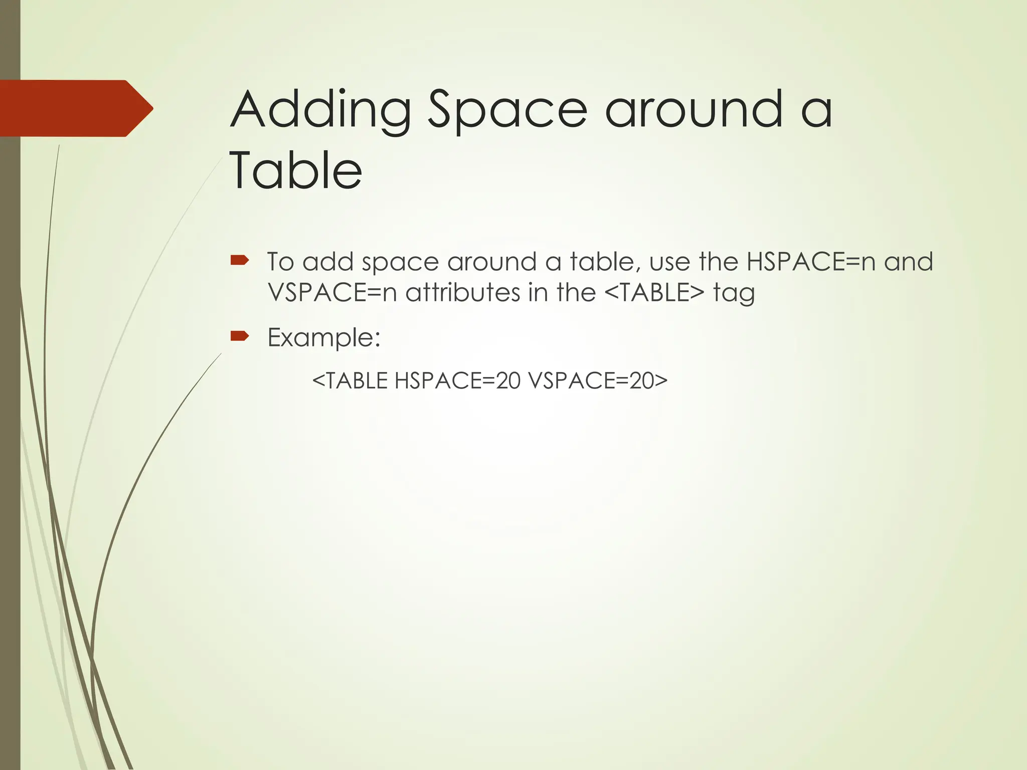 Adding Space around a
Table
 To add space around a table, use the HSPACE=n and
VSPACE=n attributes in the <TABLE> tag
 Example:
<TABLE HSPACE=20 VSPACE=20>
 