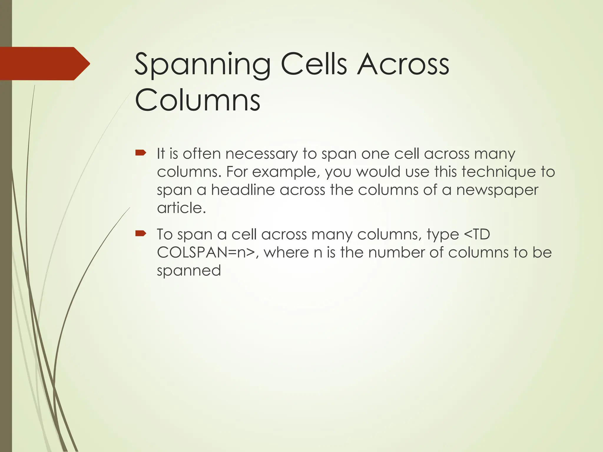 Spanning Cells Across
Columns
 It is often necessary to span one cell across many
columns. For example, you would use this technique to
span a headline across the columns of a newspaper
article.
 To span a cell across many columns, type <TD
COLSPAN=n>, where n is the number of columns to be
spanned
 