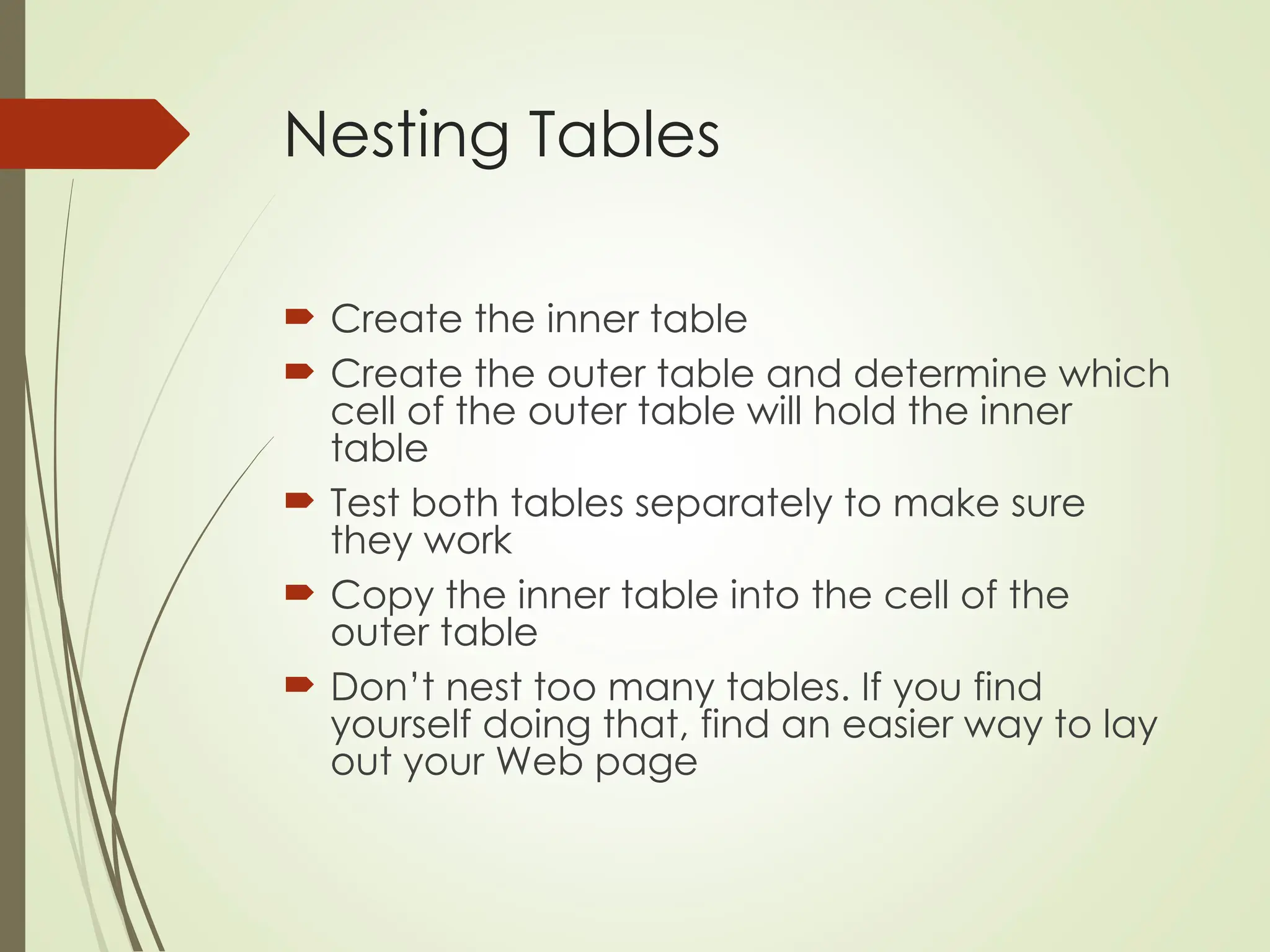 Nesting Tables
 Create the inner table
 Create the outer table and determine which
cell of the outer table will hold the inner
table
 Test both tables separately to make sure
they work
 Copy the inner table into the cell of the
outer table
 Don’t nest too many tables. If you find
yourself doing that, find an easier way to lay
out your Web page
 
