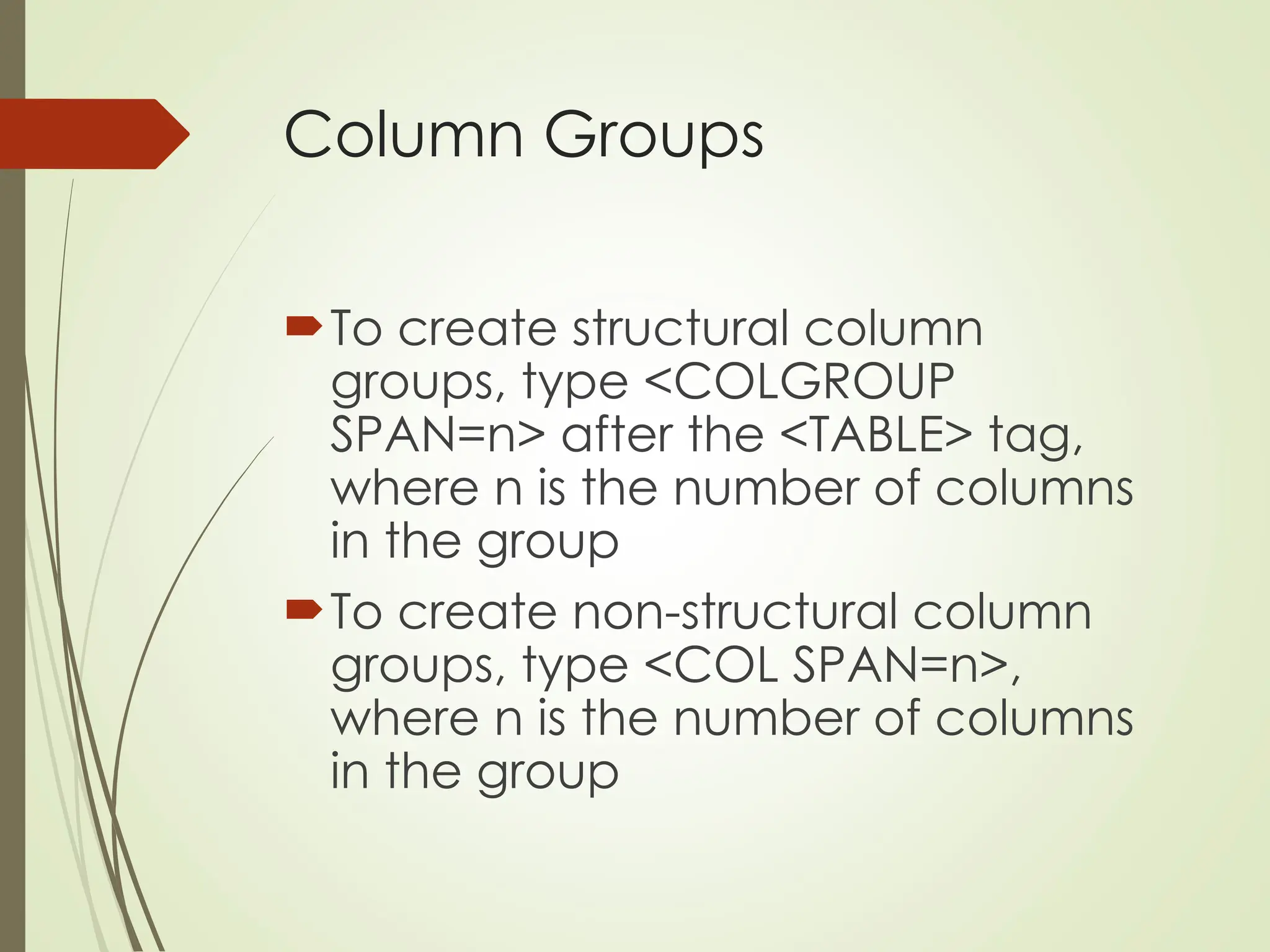 Column Groups
To create structural column
groups, type <COLGROUP
SPAN=n> after the <TABLE> tag,
where n is the number of columns
in the group
To create non-structural column
groups, type <COL SPAN=n>,
where n is the number of columns
in the group
 