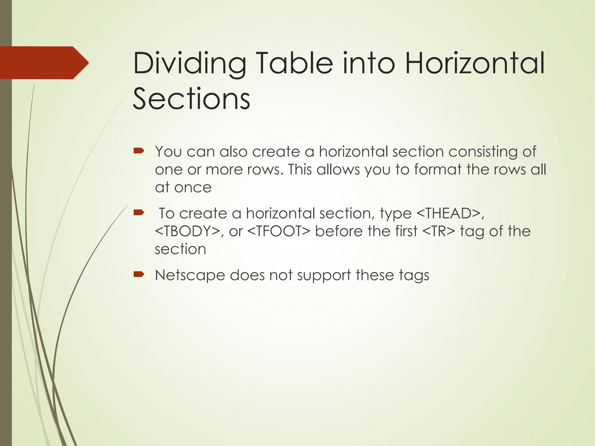 Dividing Table into Horizontal
Sections
 You can also create a horizontal section consisting of
one or more rows. This allows you to format the rows all
at once
 To create a horizontal section, type <THEAD>,
<TBODY>, or <TFOOT> before the first <TR> tag of the
section
 Netscape does not support these tags
 