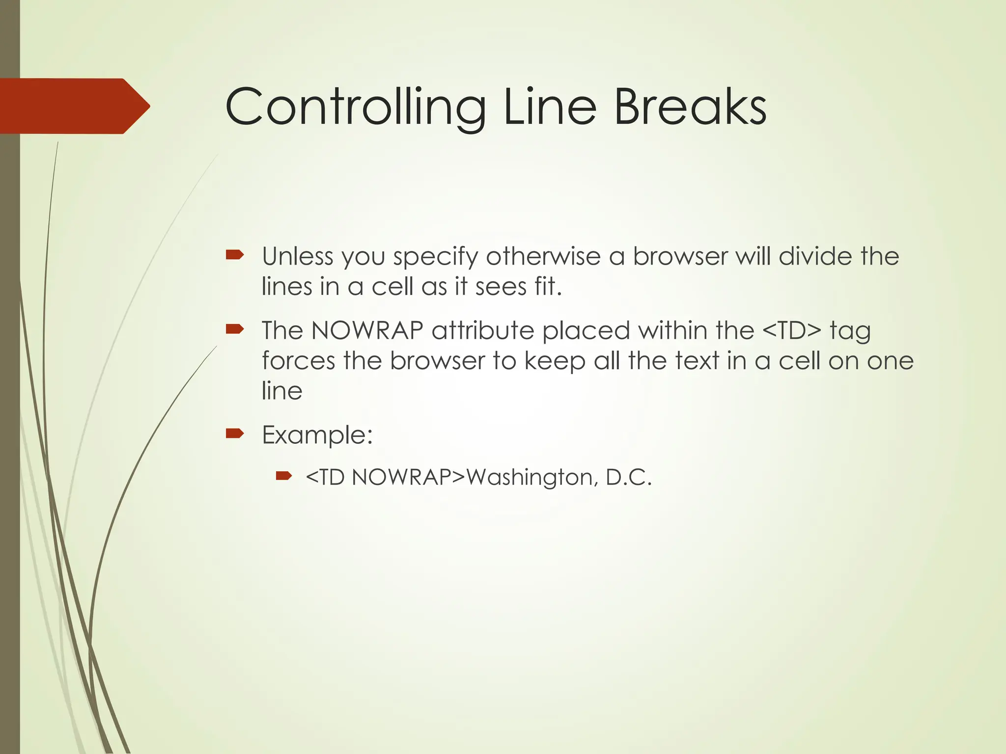 Controlling Line Breaks
 Unless you specify otherwise a browser will divide the
lines in a cell as it sees fit.
 The NOWRAP attribute placed within the <TD> tag
forces the browser to keep all the text in a cell on one
line
 Example:
 <TD NOWRAP>Washington, D.C.
 