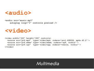 <audio>
<audio src="music.mp3"
    autoplay loop="3" controls preload />



<video>
<video width="320" height="240" controls>
  <source src="pr6.mp4"  type='video/mp4; codecs="avc1.42E01E, mp4a.40.2"'>
  <source src="pr6.webm" type='video/webm; codecs="vp8, vorbis"'>
  <source src="pr6.ogv"  type='video/ogg; codecs="theora, vorbis"'>
</video>




                           Multimedia
 