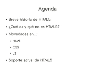 Agenda
●   Breve historia de HTML5.
●   ¿Qué es y qué no es HTML5?
●   Novedades en...
    ●   HTML
    ●   CSS
    ●   JS
●   Soporte actual de HTML5
 