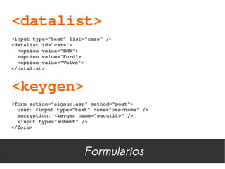 <datalist>
<input type=”text” list="cars" />
<datalist id="cars">
  <option value="BMW">
  <option value="Ford">
  <option value="Volvo">
</datalist>



<keygen>
<form action="signup.asp" method="post">
  user: <input type="text" name="username" />
  encryption: <keygen name="security" />
  <input type="submit" />
</form>




                       Formularios
 